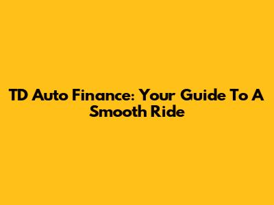 TD Auto Finance: Your Guide To A Smooth Ride