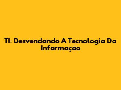TI: Desvendando A Tecnologia Da Informação