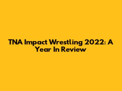 TNA Impact Wrestling 2022: A Year In Review