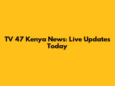 TV 47 Kenya News: Live Updates Today