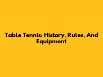 Table Tennis: History, Rules, And Equipment