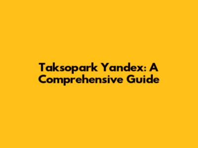 Taksopark Yandex: A Comprehensive Guide