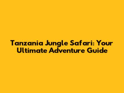 Tanzania Jungle Safari: Your Ultimate Adventure Guide