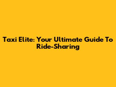 Taxi Elite: Your Ultimate Guide To Ride-Sharing