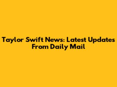 Taylor Swift News: Latest Updates From Daily Mail