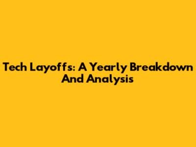 Tech Layoffs: A Yearly Breakdown And Analysis