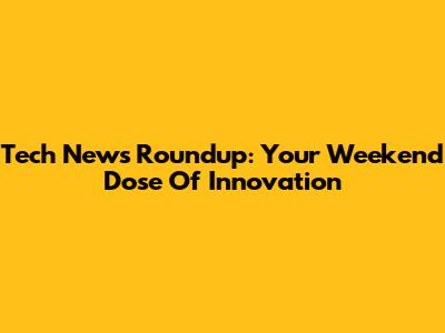 Tech News Roundup: Your Weekend Dose Of Innovation
