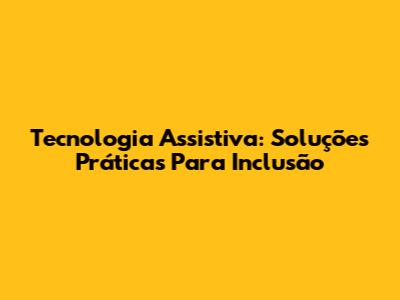 Tecnologia Assistiva: Soluções Práticas Para Inclusão