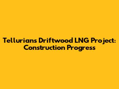 Tellurian's Driftwood LNG Project: Construction Progress