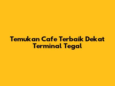 Temukan Cafe Terbaik Dekat Terminal Tegal