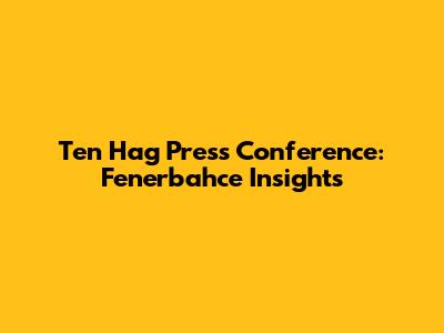 Ten Hag Press Conference: Fenerbahce Insights