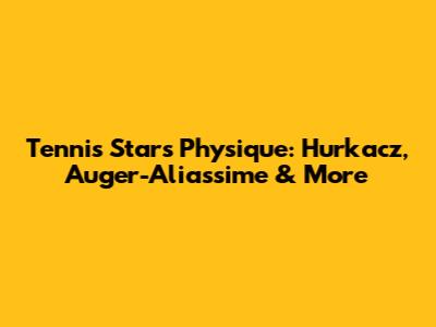 Tennis Stars' Physique: Hurkacz, Auger-Aliassime & More