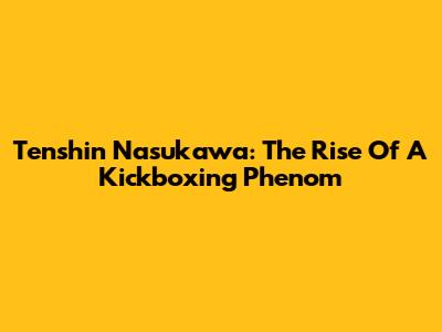 Tenshin Nasukawa: The Rise Of A Kickboxing Phenom
