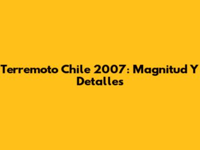 Terremoto Chile 2007: Magnitud Y Detalles