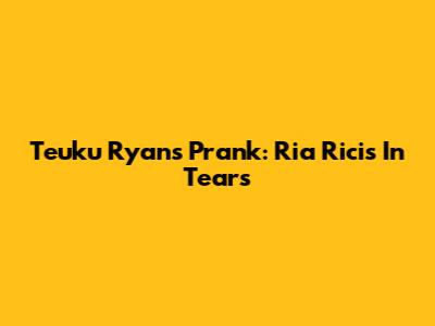 Teuku Ryan's Prank: Ria Ricis In Tears