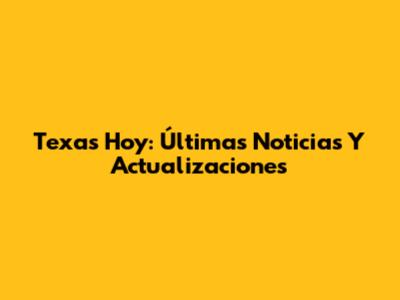 Texas Hoy: Últimas Noticias Y Actualizaciones