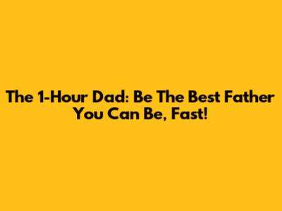 The 1-Hour Dad: Be The Best Father You Can Be, Fast!