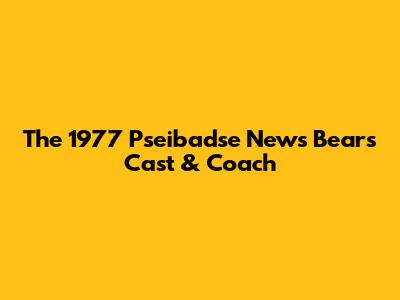 The 1977 "Pseibadse News Bears" Cast & Coach