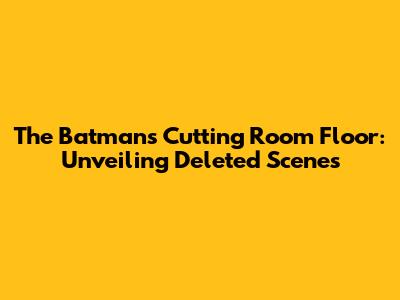 The Batman's Cutting Room Floor: Unveiling Deleted Scenes