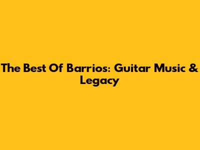The Best Of Barrios: Guitar Music & Legacy