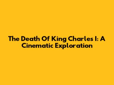 The Death Of King Charles I: A Cinematic Exploration