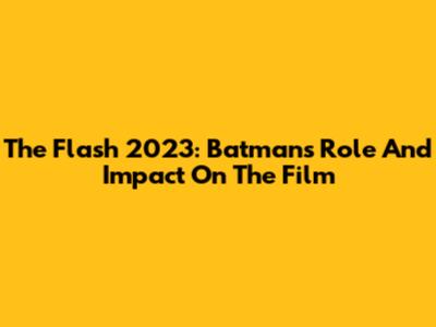 The Flash 2023: Batman's Role And Impact On The Film