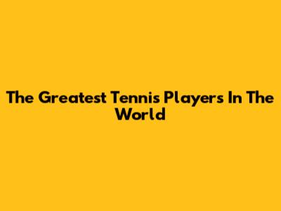The Greatest Tennis Players In The World