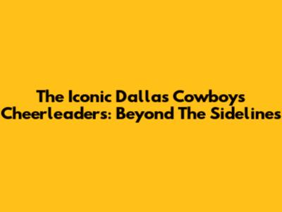 The Iconic Dallas Cowboys Cheerleaders: Beyond The Sidelines