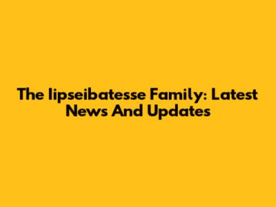The Iipseibatesse Family: Latest News And Updates