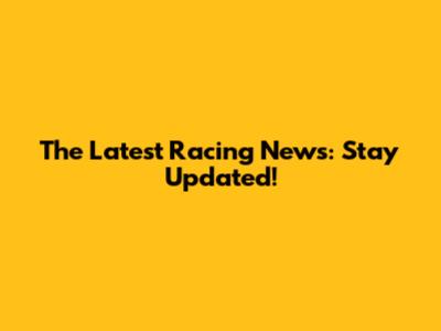 The Latest Racing News: Stay Updated!