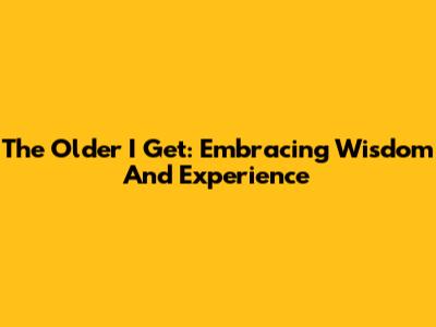 The Older I Get: Embracing Wisdom And Experience