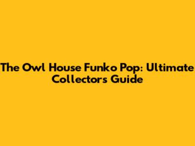 The Owl House Funko Pop: Ultimate Collector's Guide