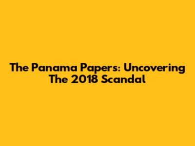 The Panama Papers: Uncovering The 2018 Scandal