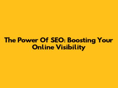 The Power Of SEO: Boosting Your Online Visibility