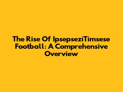 The Rise Of IpsepseziTimsese Football: A Comprehensive Overview