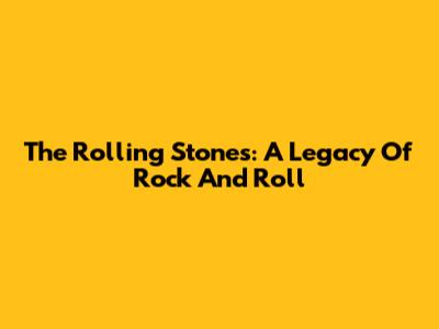 The Rolling Stones: A Legacy Of Rock And Roll