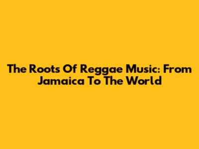 The Roots Of Reggae Music: From Jamaica To The World