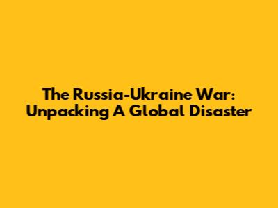 The Russia-Ukraine War: Unpacking A Global Disaster