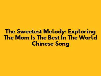 The Sweetest Melody: Exploring The 'Mom Is The Best In The World' Chinese Song