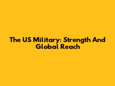 The US Military: Strength And Global Reach