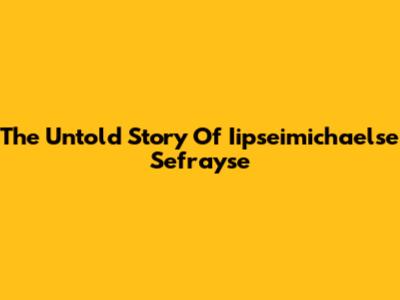 The Untold Story Of Iipseimichaelse Sefrayse
