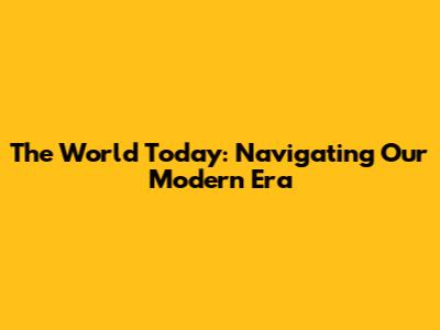 The World Today: Navigating Our Modern Era