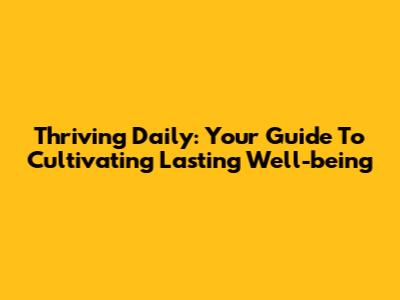 Thriving Daily: Your Guide To Cultivating Lasting Well-being
