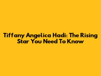 Tiffany Angelica Hadi: The Rising Star You Need To Know