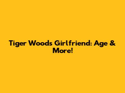 Tiger Woods' Girlfriend: Age & More!