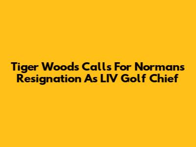 Tiger Woods Calls For Norman's Resignation As LIV Golf Chief
