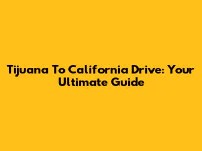 Tijuana To California Drive: Your Ultimate Guide