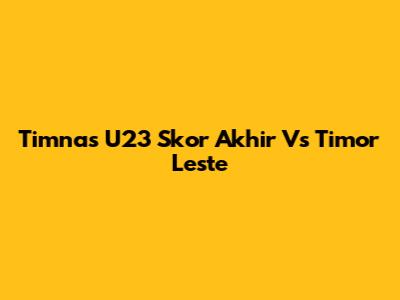 Timnas U23 Skor Akhir Vs Timor Leste
