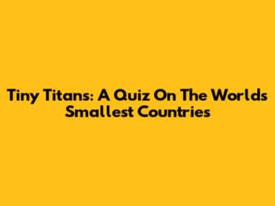 Tiny Titans: A Quiz On The World's Smallest Countries