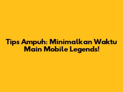 Tips Ampuh: Minimalkan Waktu Main Mobile Legends!
